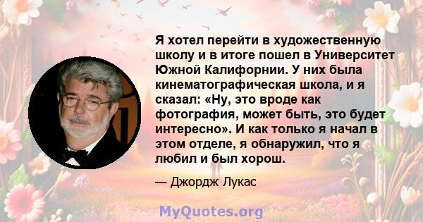 Я хотел перейти в художественную школу и в итоге пошел в Университет Южной Калифорнии. У них была кинематографическая школа, и я сказал: «Ну, это вроде как фотография, может быть, это будет интересно». И как только я