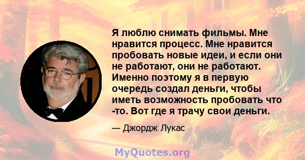 Я люблю снимать фильмы. Мне нравится процесс. Мне нравится пробовать новые идеи, и если они не работают, они не работают. Именно поэтому я в первую очередь создал деньги, чтобы иметь возможность пробовать что -то. Вот