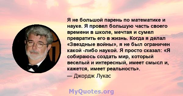 Я не большой парень по математике и науке. Я провел большую часть своего времени в школе, мечтая и сумел превратить его в жизнь. Когда я делал «Звездные войны», я не был ограничен какой -либо наукой. Я просто сказал: «Я 