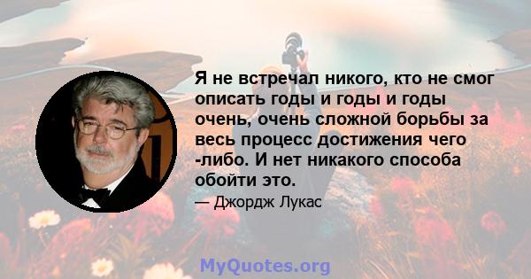 Я не встречал никого, кто не смог описать годы и годы и годы очень, очень сложной борьбы за весь процесс достижения чего -либо. И нет никакого способа обойти это.