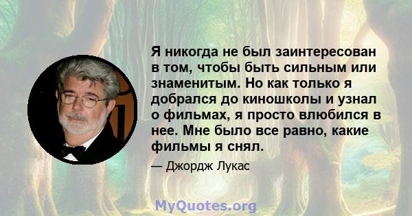 Я никогда не был заинтересован в том, чтобы быть сильным или знаменитым. Но как только я добрался до киношколы и узнал о фильмах, я просто влюбился в нее. Мне было все равно, какие фильмы я снял.