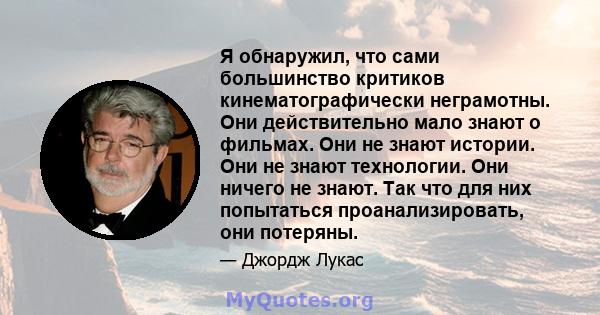 Я обнаружил, что сами большинство критиков кинематографически неграмотны. Они действительно мало знают о фильмах. Они не знают истории. Они не знают технологии. Они ничего не знают. Так что для них попытаться