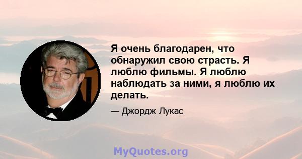 Я очень благодарен, что обнаружил свою страсть. Я люблю фильмы. Я люблю наблюдать за ними, я люблю их делать.