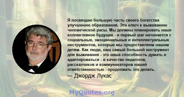 Я посвящаю большую часть своего богатства улучшению образования. Это ключ к выживанию человеческой расы. Мы должны планировать наше коллективное будущее - и первый шаг начинается с социальных, эмоциональных и