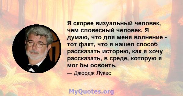 Я скорее визуальный человек, чем словесный человек. Я думаю, что для меня волнение - тот факт, что я нашел способ рассказать историю, как я хочу рассказать, в среде, которую я мог бы освоить.