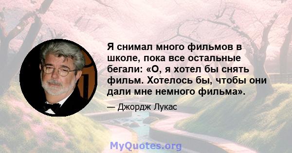 Я снимал много фильмов в школе, пока все остальные бегали: «О, я хотел бы снять фильм. Хотелось бы, чтобы они дали мне немного фильма».