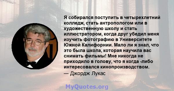 Я собирался поступить в четырехлетний колледж, стать антропологом или в художественную школу и стать иллюстратором, когда друг убедил меня изучить фотографию в Университете Южной Калифорнии. Мало ли я знал, что это была 