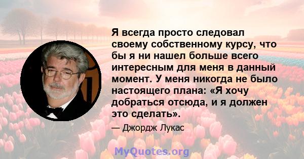 Я всегда просто следовал своему собственному курсу, что бы я ни нашел больше всего интересным для меня в данный момент. У меня никогда не было настоящего плана: «Я хочу добраться отсюда, и я должен это сделать».