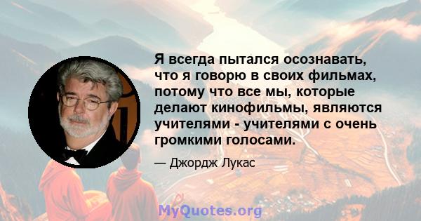 Я всегда пытался осознавать, что я говорю в своих фильмах, потому что все мы, которые делают кинофильмы, являются учителями - учителями с очень громкими голосами.