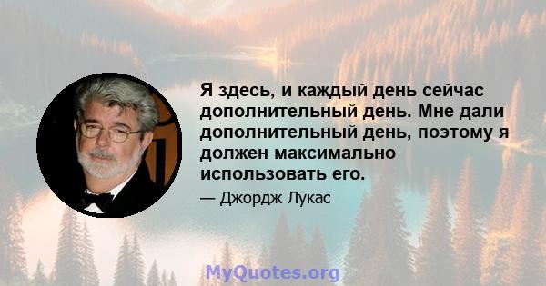 Я здесь, и каждый день сейчас дополнительный день. Мне дали дополнительный день, поэтому я должен максимально использовать его.