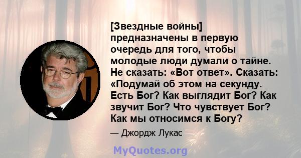 [Звездные войны] предназначены в первую очередь для того, чтобы молодые люди думали о тайне. Не сказать: «Вот ответ». Сказать: «Подумай об этом на секунду. Есть Бог? Как выглядит Бог? Как звучит Бог? Что чувствует Бог?