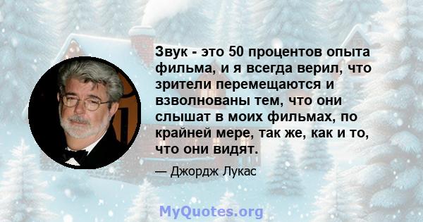 Звук - это 50 процентов опыта фильма, и я всегда верил, что зрители перемещаются и взволнованы тем, что они слышат в моих фильмах, по крайней мере, так же, как и то, что они видят.