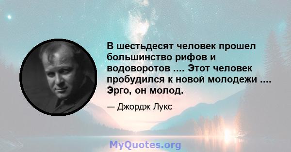 В шестьдесят человек прошел большинство рифов и водоворотов .... Этот человек пробудился к новой молодежи .... Эрго, он молод.