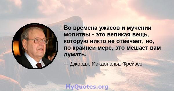 Во времена ужасов и мучений молитвы - это великая вещь, которую никто не отвечает, но, по крайней мере, это мешает вам думать.