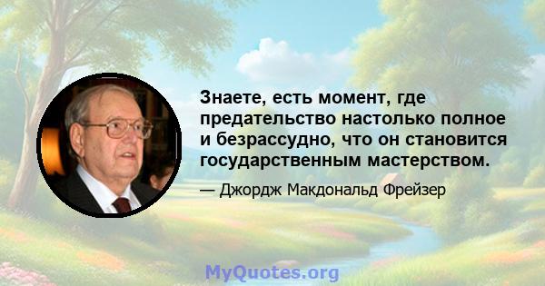 Знаете, есть момент, где предательство настолько полное и безрассудно, что он становится государственным мастерством.