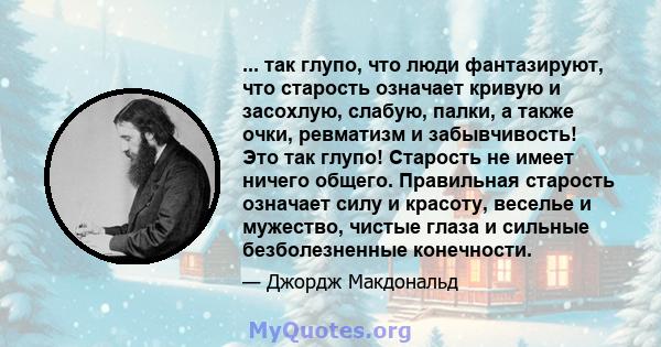 ... так глупо, что люди фантазируют, что старость означает кривую и засохлую, слабую, палки, а также очки, ревматизм и забывчивость! Это так глупо! Старость не имеет ничего общего. Правильная старость означает силу и