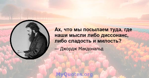 Ах, что мы посылаем туда, где наши мысли либо диссонанс, либо сладость и милость?