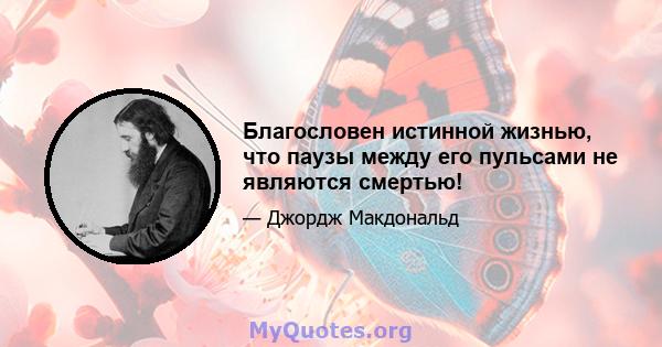 Благословен истинной жизнью, что паузы между его пульсами не являются смертью!