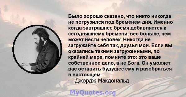 Было хорошо сказано, что никто никогда не погрузился под бременем дня. Именно когда завтрашнее бремя добавляется к сегодняшнему бремени, вес больше, чем может нести человек. Никогда не загружайте себя так, друзья мои.