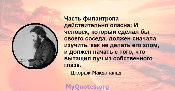 Часть филантропа действительно опасна; И человек, который сделал бы своего соседа, должен сначала изучить, как не делать его злом, и должен начать с того, что вытащил луч из собственного глаза.