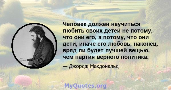 Человек должен научиться любить своих детей не потому, что они его, а потому, что они дети, иначе его любовь, наконец, вряд ли будет лучшей вещью, чем партия верного политика.