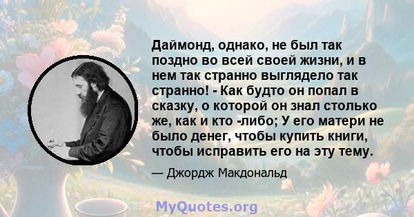 Даймонд, однако, не был так поздно во всей своей жизни, и в нем так странно выглядело так странно! - Как будто он попал в сказку, о которой он знал столько же, как и кто -либо; У его матери не было денег, чтобы купить