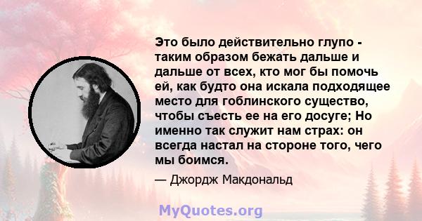 Это было действительно глупо - таким образом бежать дальше и дальше от всех, кто мог бы помочь ей, как будто она искала подходящее место для гоблинского существо, чтобы съесть ее на его досуге; Но именно так служит нам