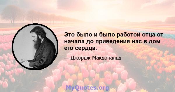 Это было и было работой отца от начала до приведения нас в дом его сердца.