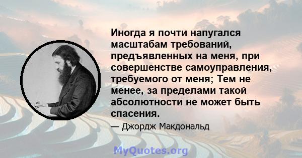 Иногда я почти напугался масштабам требований, предъявленных на меня, при совершенстве самоуправления, требуемого от меня; Тем не менее, за пределами такой абсолютности не может быть спасения.