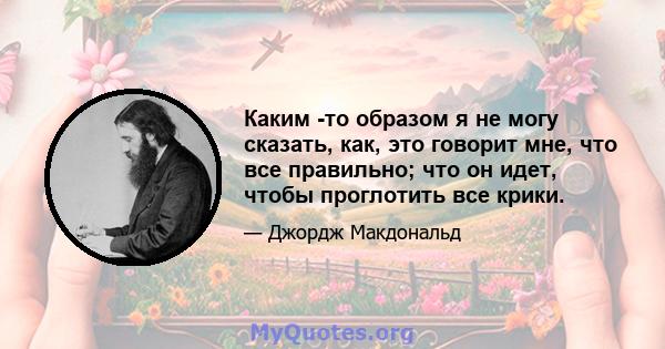 Каким -то образом я не могу сказать, как, это говорит мне, что все правильно; что он идет, чтобы проглотить все крики.