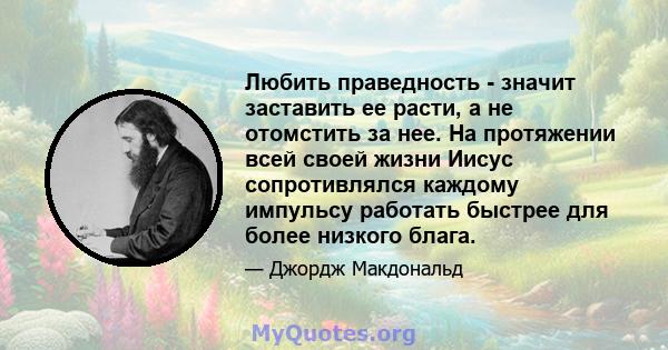 Любить праведность - значит заставить ее расти, а не отомстить за нее. На протяжении всей своей жизни Иисус сопротивлялся каждому импульсу работать быстрее для более низкого блага.