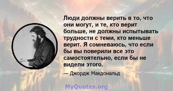 Люди должны верить в то, что они могут, и те, кто верит больше, не должны испытывать трудности с теми, кто меньше верит. Я сомневаюсь, что если бы вы поверили все это самостоятельно, если бы не видели этого.