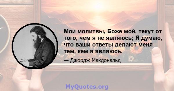 Мои молитвы, Боже мой, текут от того, чем я не являюсь; Я думаю, что ваши ответы делают меня тем, кем я являюсь.