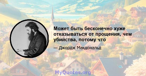 Может быть бесконечно хуже отказываться от прощения, чем убийства, потому что