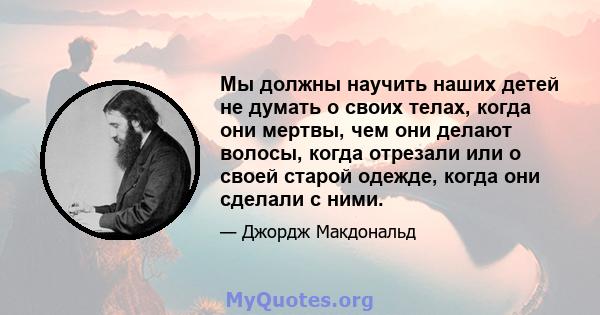 Мы должны научить наших детей не думать о своих телах, когда они мертвы, чем они делают волосы, когда отрезали или о своей старой одежде, когда они сделали с ними.