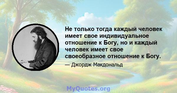 Не только тогда каждый человек имеет свое индивидуальное отношение к Богу, но и каждый человек имеет свое своеобразное отношение к Богу.