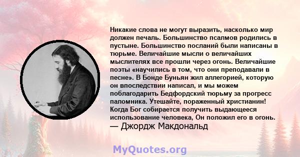 Никакие слова не могут выразить, насколько мир должен печаль. Большинство псалмов родились в пустыне. Большинство посланий были написаны в тюрьме. Величайшие мысли о величайших мыслителях все прошли через огонь.