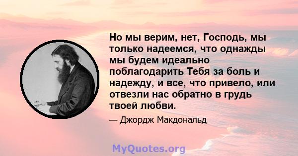 Но мы верим, нет, Господь, мы только надеемся, что однажды мы будем идеально поблагодарить Тебя за боль и надежду, и все, что привело, или отвезли нас обратно в грудь твоей любви.