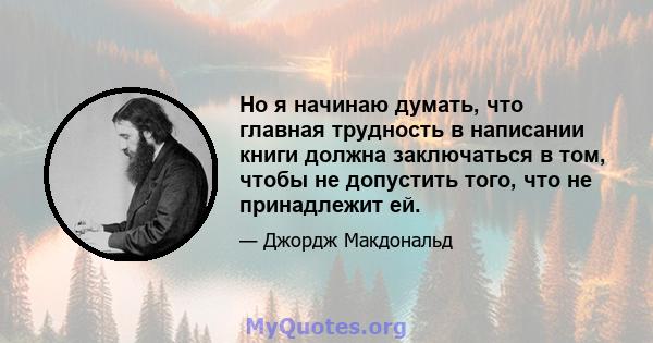 Но я начинаю думать, что главная трудность в написании книги должна заключаться в том, чтобы не допустить того, что не принадлежит ей.