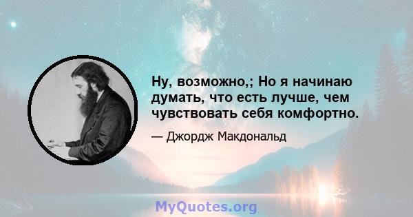 Ну, возможно,; Но я начинаю думать, что есть лучше, чем чувствовать себя комфортно.