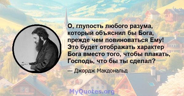 О, глупость любого разума, который объяснил бы Бога, прежде чем повиноваться Ему! Это будет отображать характер Бога вместо того, чтобы плакать, Господь, что бы ты сделал?