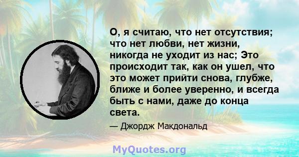 О, я считаю, что нет отсутствия; что нет любви, нет жизни, никогда не уходит из нас; Это происходит так, как он ушел, что это может прийти снова, глубже, ближе и более уверенно, и всегда быть с нами, даже до конца света.