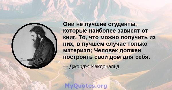 Они не лучшие студенты, которые наиболее зависят от книг. То, что можно получить из них, в лучшем случае только материал; Человек должен построить свой дом для себя.