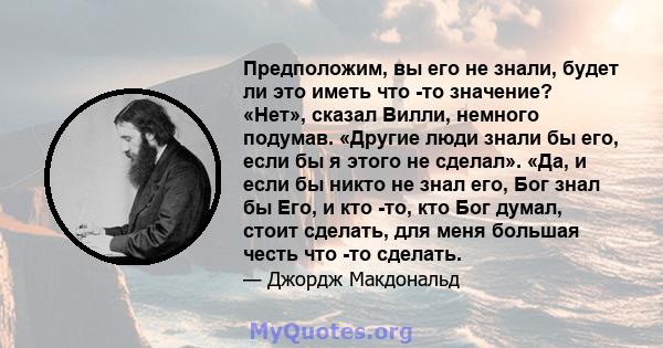 Предположим, вы его не знали, будет ли это иметь что -то значение? «Нет», сказал Вилли, немного подумав. «Другие люди знали бы его, если бы я этого не сделал». «Да, и если бы никто не знал его, Бог знал бы Его, и кто