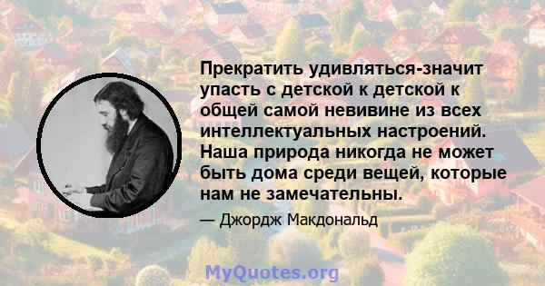 Прекратить удивляться-значит упасть с детской к детской к общей самой невивине из всех интеллектуальных настроений. Наша природа никогда не может быть дома среди вещей, которые нам не замечательны.