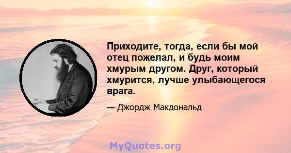 Приходите, тогда, если бы мой отец пожелал, и будь моим хмурым другом. Друг, который хмурится, лучше улыбающегося врага.