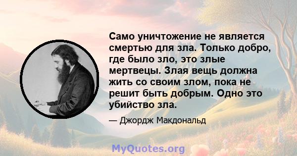 Само уничтожение не является смертью для зла. Только добро, где было зло, это злые мертвецы. Злая вещь должна жить со своим злом, пока не решит быть добрым. Одно это убийство зла.