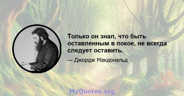 Только он знал, что быть оставленным в покое, не всегда следует оставить.