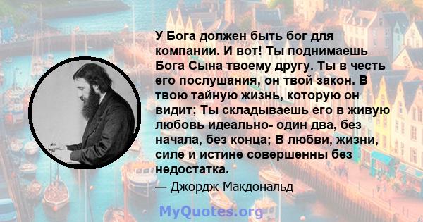 У Бога должен быть бог для компании. И вот! Ты поднимаешь Бога Сына твоему другу. Ты в честь его послушания, он твой закон. В твою тайную жизнь, которую он видит; Ты складываешь его в живую любовь идеально- один два,