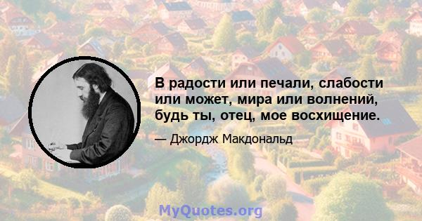 В радости или печали, слабости или может, мира или волнений, будь ты, отец, мое восхищение.